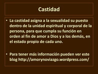 Castidad
• La castidad asigna a la sexualidad su puesto
dentro de la unidad espiritual y corporal de la
persona, para que cumpla su función en
orden al fin de amor a Dios y a los demás, en
el estado propio de cada uno.
• Para tener más información pueden ver este
blog http://amorynoviazgo.wordpress.com/

 