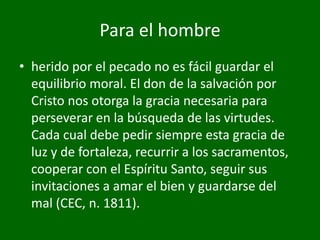 Para el hombre
• herido por el pecado no es fácil guardar el
equilibrio moral. El don de la salvación por
Cristo nos otorga la gracia necesaria para
perseverar en la búsqueda de las virtudes.
Cada cual debe pedir siempre esta gracia de
luz y de fortaleza, recurrir a los sacramentos,
cooperar con el Espíritu Santo, seguir sus
invitaciones a amar el bien y guardarse del
mal (CEC, n. 1811).

 