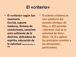 El «criterio»
• El «criterio» según San
Josemaría
Escrivá, supone
madurez, firmeza de
convicciones, conocimi
ento suficiente de la
doctrina, delicadeza de
espíritu, educación de
la voluntad (Conversaciones, n.
93).

• El criterio cristiano es
una sabiduría del
corazón (Amigos de
Dios, n. 87) permite
«discernir cuál es la
voluntad de Dios»
(Rom 12,2) y aplicar
los principios morales a
las situaciones
particulares.

 