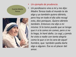 Cuenta Madre
Teresa

• Un ejemplo de prudencia.
• Un pordiosero vino a mí y me dijo:
Madre Teresa todo el mundo te da
algo y yo también quiero dártelo,
pero hoy en todo el día sólo recogí
esto, diez peniques. Quiero dártelo
también. Entonces me dije a mi
misma: Si lo tomo puede que se tenga
que ir a la cama sin comer, pero si no
lo hago, le haré daño. Lo cogí, y jamás
he visto a nadie con tanta alegría
como la que vi en la cara de aquel
hombre, que también podía darle
algo a alguien. Ése es el placer del
amor.

 