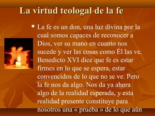 La virtud teologal de la fe


La fe es un don, una luz divina por la
cual somos capaces de reconocer a
Dios, ver su mano en cuanto nos
sucede y ver las cosas como Él las ve.
Benedicto XVI dice que fe es estar
firmes en lo que se espera, estar
convencidos de lo que no se ve. Pero
la fe nos da algo. Nos da ya ahora
algo de la realidad esperada, y esta
realidad presente constituye para
nosotros una « prueba » de lo que aún

 