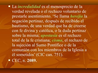 



La incredulidad es el menosprecio de la
verdad revelada o el rechazo voluntario de
prestarle asentimiento. ‘Se llama herejía la
negación pertinaz, después de recibido el
bautismo, de una verdad que ha de creerse
con fe divina y católica, o la duda pertinaz
sobre la misma; apostasía es el rechazo
total de la fe cristiana; cisma, el rechazo de
la sujeción al Sumo Pontífice o de la
comunión con los miembros de la Iglesia a
él sometidos’ (CIC can. 751).
CEC, n. 2089.

 