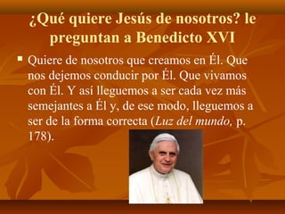 ¿Qué quiere Jesús de nosotros? le
preguntan a Benedicto XVI


Quiere de nosotros que creamos en Él. Que
nos dejemos conducir por Él. Que vivamos
con Él. Y así lleguemos a ser cada vez más
semejantes a Él y, de ese modo, lleguemos a
ser de la forma correcta (Luz del mundo, p.
178).

 