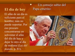 

El día de hoy
El afán de un día es
suficiente para el
hombre; más no
puede soportar. Por
eso procuro
concentrarme en
solventar el afán
del día de hoy y
dejar lo otro al día
de mañana (Luz del
mundo, p. 81).

Un consejo sabio del
Papa emérito:

 