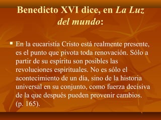 Benedicto XVI dice, en La Luz
del mundo:


En la eucaristía Cristo está realmente presente,
es el punto que pivota toda renovación. Sólo a
partir de su espíritu son posibles las
revoluciones espirituales. No es sólo el
acontecimiento de un día, sino de la historia
universal en su conjunto, como fuerza decisiva
de la que después pueden provenir cambios.
(p. 165).

 