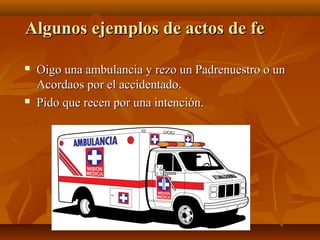 Algunos ejemplos de actos de fe




Oigo una ambulancia y rezo un Padrenuestro o un
Acordaos por el accidentado.
Pido que recen por una intención.

 