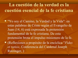 La cuestión de la verdad es la
cuestión esencial de la fe cristiana




"Yo soy el Camino, la Verdad y la Vida": en
estas palabras de Cristo según el Evangelio de
Juan (14, 6) está expresada la pretensión
fundamental de la fe cristiana. De esta
pretensión brota el impulso misionero de la fe.
(Reflexiones a propósito de la encíclica "Fides
et ratio«, Conferencia del Cardenal Joseph
Ratzinger, )

 
