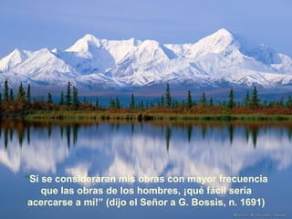 “Si se consideraran mis obras con mayor frecuencia
que las obras de los hombres, ¡qué fácil sería
acercarse a mí!” (dijo el Señor a G. Bossis, n. 1691)

 