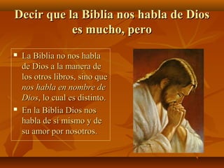 Decir que la Biblia nos habla de Dios
es mucho, pero




La Biblia no nos habla
de Dios a la manera de
los otros libros, sino que
nos habla en nombre de
Dios, lo cual es distinto.
En la Biblia Dios nos
habla de sí mismo y de
su amor por nosotros.

 