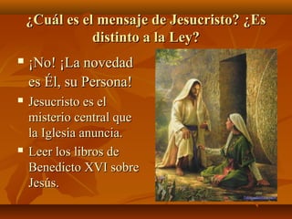 ¿Cuál es el mensaje de Jesucristo? ¿Es
distinto a la Ley?


¡No! ¡La novedad
es Él, su Persona!



Jesucristo es el
misterio central que
la Iglesia anuncia.
Leer los libros de
Benedicto XVI sobre
Jesús.



 