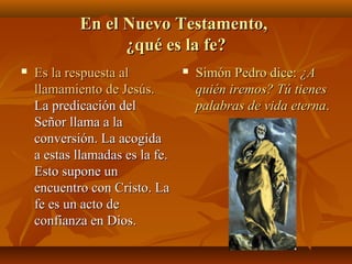 En el Nuevo Testamento,
¿qué es la fe?


Es la respuesta al
llamamiento de Jesús.
La predicación del
Señor llama a la
conversión. La acogida
a estas llamadas es la fe.
Esto supone un
encuentro con Cristo. La
fe es un acto de
confianza en Dios.



Simón Pedro dice: ¿A
quién iremos? Tú tienes
palabras de vida eterna.

 