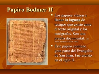 Papiro Bodmer II


Los papiros vienen a
llenar la laguna de
testigos que existe entre
el texto original y los
autógrafos. Son una
prueba documental. (cfr.
Introd. Hechos EUNSA 1984).



Este papiro contiene
gran parte del Evangelio
de San Juan. Fue escrito
en el siglo II.

 