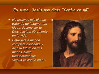 En suma, Jesús nos dice: “Confía en mí”




No arruines mis planes
tratando de imponer tus
ideas, déjame ser tu
Dios y actuar libremente
en tu vida.
Entrégate a mí con
completa confianza y
deja tu futuro en mis
manos. Dime
frecuentemente:
"Jesus yo confío en ti".



 