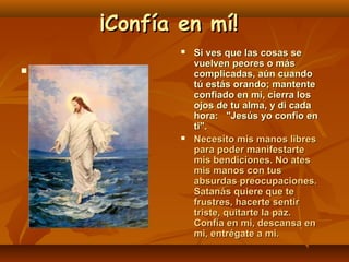 ¡Confía en mí!






Si ves que las cosas se
vuelven peores o más
complicadas, aún cuando
tú estás orando; mantente
confiado en mí, cierra los
ojos de tu alma, y di cada
hora: "Jesús yo confio en
ti".
Necesito mis manos libres
para poder manifestarte
mis bendiciones. No ates
mis manos con tus
absurdas preocupaciones.
Satanás quiere que te
frustres, hacerte sentir
triste, quitarte la paz.
Confía en mi, descansa en
mi, entrégate a mi.

 