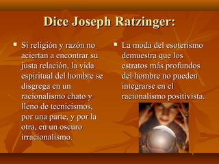 Dice Joseph Ratzinger:


Si religión y razón no
aciertan a encontrar su
justa relación, la vida
espiritual del hombre se
disgrega en un
racionalismo chato y
lleno de tecnicismos,
por una parte, y por la
otra, en un oscuro
irracionalismo.



La moda del esoterismo
demuestra que los
estratos más profundos
del hombre no pueden
integrarse en el
racionalismo positivista.

 