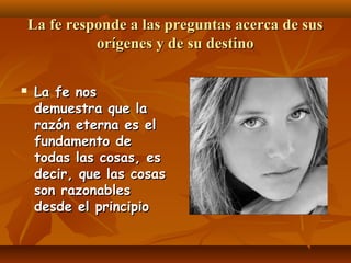 La fe responde a las preguntas acerca de sus
orígenes y de su destino


La fe nos
demuestra que la
razón eterna es el
fundamento de
todas las cosas, es
decir, que las cosas
son razonables
desde el principio

 