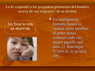 La fe responde a las preguntas primarias del hombre
acerca de sus orígenes y de su destino


Sin Dios la vida
es aburrida

La inteligencia
humana busca la
verdad, pero también
el amor desea
conocer cada vez
mejor aquello que
ama. (J. Ratzinger,
El don de la verdad,
20).

 
