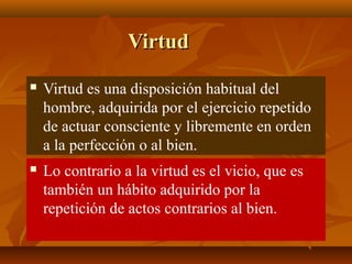 Virtud


Virtud es una disposición habitual del
hombre, adquirida por el ejercicio repetido
de actuar consciente y libremente en orden
a la perfección o al bien.



Lo contrario a la virtud es el vicio, que es
también un hábito adquirido por la
repetición de actos contrarios al bien.

 