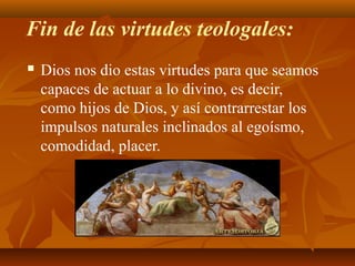 Fin de las virtudes teologales:


Dios nos dio estas virtudes para que seamos
capaces de actuar a lo divino, es decir,
como hijos de Dios, y así contrarrestar los
impulsos naturales inclinados al egoísmo,
comodidad, placer.

 