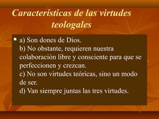 Características de las virtudes
teologales


a) Son dones de Dios.
b) No obstante, requieren nuestra
colaboración libre y consciente para que se
perfeccionen y crezcan.
c) No son virtudes teóricas, sino un modo
de ser.
d) Van siempre juntas las tres virtudes.

 