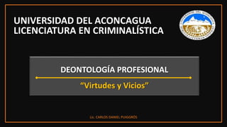 UNIVERSIDAD DEL ACONCAGUA
LICENCIATURA EN CRIMINALÍSTICA
Lic. CARLOS DANIEL PUIGGRÓS
DEONTOLOGÍA PROFESIONAL
“Virtudes y Vicios”
 