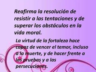 Reafirma la resolución de
resistir a las tentaciones y de
superar los obstáculos en la
vida moral.
La virtud de la fortaleza hace
capaz de vencer el temor, incluso
a la muerte, y de hacer frente a
las pruebas y a las
persecuciones.
 