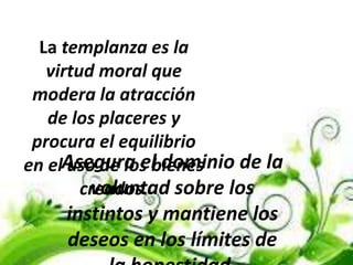 La templanza es la
virtud moral que
modera la atracción
de los placeres y
procura el equilibrio
en el uso de los bienes
creados.
Asegura el dominio de la
voluntad sobre los
instintos y mantiene los
deseos en los límites de
 