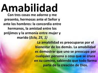 Con tres cosas me adorno y me
presento, hermosas ante el Señor y
ante los hombres: la concordia entre
hermanos, la amistad entre los
prójimos y la armonía entre mujer y
marido (Eclo, 25, 1)
Amabilidad
La amabilidad es preocuparse por el
bienestar de los demás. La amabilidad
es demostrar que uno se preocupa por
cualquier persona o cosa que se cruce
en su camino, sabiendo que todo forma
parte de la creación de Dios.
 