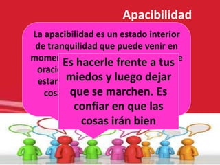 Dichosos los que procuran la
paz,
porque se llamarán hijos de
Dios.
(Evangelio de San Mateo, 5,9)
La apacibilidad es un estado interior
de tranquilidad que puede venir en
momentos de gratitud silenciosa o de
oración. Es una manera de llegar a
estar muy tranquilo y observar las
cosas de modo que sea posible
comprenderlas.
Apacibilidad
Es hacerle frente a tus
miedos y luego dejar
que se marchen. Es
confiar en que las
cosas irán bien
 