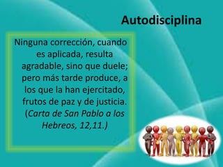 Ninguna corrección, cuando
es aplicada, resulta
agradable, sino que duele;
pero más tarde produce, a
los que la han ejercitado,
frutos de paz y de justicia.
(Carta de San Pablo a los
Hebreos, 12,11.)
Autodisciplina
 