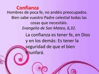 Hombres de poca fe, no andéis preocupados.
Bien sabe vuestro Padre celestial todas las
cosas que necesitáis.
Evangelio de San Mateo, 6,32.
Confianza
La confianza es tener fe, en Dios
y en los demás: Es tener la
seguridad de que el bien
triunfará.
 