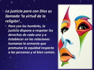 La justicia para con Dios es
llamada ‘la virtud de la
religión’.
Para con los hombres, la
justicia dispone a respetar los
derechos de cada uno y a
establecer en las relaciones
humanas la armonía que
promueve la equidad respecto
a las personas y al bien común.
 