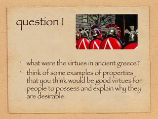 question 1 what were the virtues in ancient greece? think of some examples of properties that you think would be good virtues for people to possess and explain why they are desirable. 