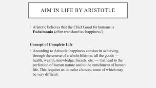 AIM IN LIFE BY ARISTOTLE
• Aristotle believes that the Chief Good for humans is
Eudaimonia (often translated as 'happiness’)
Concept of Complete Life
• According to Aristotle, happiness consists in achieving,
through the course of a whole lifetime, all the goods —
health, wealth, knowledge, friends, etc. — that lead to the
perfection of human nature and to the enrichment of human
life. This requires us to make choices, some of which may
be very difficult.