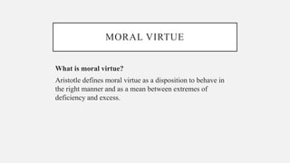 MORAL VIRTUE
What is moral virtue?
Aristotle defines moral virtue as a disposition to behave in
the right manner and as a mean between extremes of
deficiency and excess.
