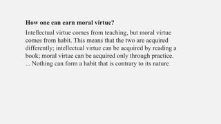 How one can earn moral virtue?
Intellectual virtue comes from teaching, but moral virtue
comes from habit. This means that the two are acquired
differently; intellectual virtue can be acquired by reading a
book; moral virtue can be acquired only through practice.
... Nothing can form a habit that is contrary to its nature.