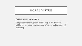 MORAL VIRTUE
Golden Means by Aristotle
The golden mean or golden middle way is the desirable
middle between two extremes, one of excess and the other of
deficiency.