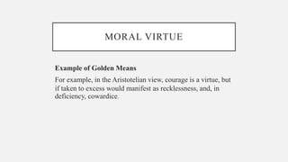 MORAL VIRTUE
Example of Golden Means
For example, in the Aristotelian view, courage is a virtue, but
if taken to excess would manifest as recklessness, and, in
deficiency, cowardice.