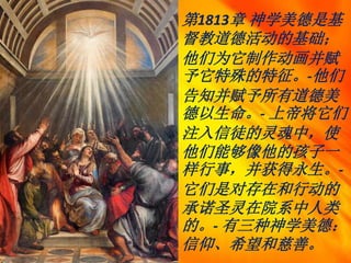 第1813章 神学美德是基
督教道德活动的基础；
他们为它制作动画并赋
予它特殊的特征。-他们
告知并赋予所有道德美
德以生命。- 上帝将它们
注入信徒的灵魂中，使
他们能够像他的孩子一
样行事，并获得永生。-
它们是对存在和行动的
承诺圣灵在院系中人类
的。- 有三种神学美德：
信仰、希望和慈善。
 
