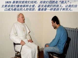 1825 基督因爱我们而死，而我们仍然是“敌人”。
主要求我们像祂那样去爱，甚至是我们的敌人，让我们自
己成为最远的人的邻居，像基督一样爱孩子和穷人。
 