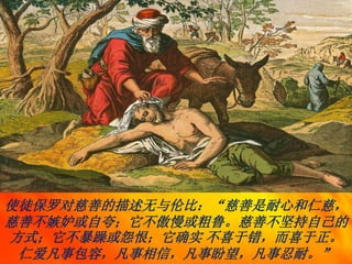 使徒保罗对慈善的描述无与伦比：“慈善是耐心和仁慈，
慈善不嫉妒或自夸；它不傲慢或粗鲁。慈善不坚持自己的
方式；它不暴躁或怨恨；它确实 不喜于错，而喜于正。
仁爱凡事包容，凡事相信，凡事盼望，凡事忍耐。”
 