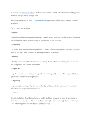 In his work “Nicomachean Ethics,”, the Greek philosopher Aristotle listed 12 virtues that help people
behave in the right way at the right time.
Aristotle believed each of these 12 examples of virtues was the “golden mean” between vice and
deficiency.
The 12 virtues are as follows:
1. Courage
Standing between recklessness and cowardice, courage is seen in people who are aware of the danger
they find themselves in, yet bold enough to keep moving in any direction.
2. Temperance
The golden mean between restraint and excess, Aristotle recognizes temperance in people who enjoy
drinking but never drink too much. It is synonymous with moderation.
3. Liberality
Liberality is the virtue of kindheartedness and charity. It stands between extreme greed on one end
and giving above one’s means on the other.
4. Magnificence
Magnificence is the art of living extravagantly without being too flashy or self-indulgent. The term is
synonymous with radiance and grandeur.
5. Magnanimity
Magnanimity is seen in people who are worthy of great things and also see themselves as such. It
stands between vanity and self-deprecation.
6. Ambition
Aristotle underlines the difference between healthy ambition (moderate striving for acceptance or
distinction) and unhealthy ambition (immoderate striving for the same things). He sees the former as
a life-enhancing virtue and the latter as a destructive vice.
 