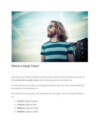 What Is A Godly Virtue?
In the fifth century, Roman Christian poet and governor, Aurelius Clemens Prudentius, devised a list
of seven heavenly (or godly) virtues. These virtues opposed the seven deadly sins.
For each of the seven sins, there is a corresponding heavenly virtue. The virtues protect people from
the temptation of committing the sin.
First introduced in his epic poem “Psychomachia,” the seven godly virtues according to Prudentius
are:
1. Charity (opposes greed)
2. Chastity (opposes lust)
3. Diligence (opposes sloth)
4. Humility (opposes pride)
 