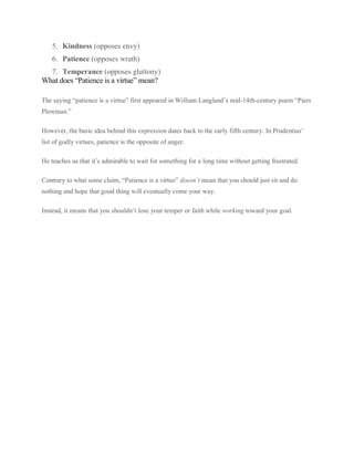 5. Kindness (opposes envy)
6. Patience (opposes wrath)
7. Temperance (opposes gluttony)
What does “Patience is a virtue” mean?
The saying “patience is a virtue” first appeared in William Langland’s mid-14th-century poem “Piers
Plowman.”
However, the basic idea behind this expression dates back to the early fifth century. In Prudentius’
list of godly virtues, patience is the opposite of anger.
He teaches us that it’s admirable to wait for something for a long time without getting frustrated.
Contrary to what some claim, “Patience is a virtue” doesn’t mean that you should just sit and do
nothing and hope that good thing will eventually come your way.
Instead, it means that you shouldn’t lose your temper or faith while working toward your goal.
 