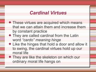 Cardinal Virtues These virtues are acquired which means that we can attain them and increase them by constant practice They are called cardinal from the Latin word  “cardo” meaning hinge Like the hinges that hold a door and allow it to swing, the cardinal virtues hold up our moral life They are like the skeleton on which our ordinary moral life hangs on 