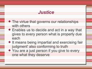 Justice The virtue that governs our relationships with others Enables us to decide and act in a way that gives to every person what is properly due each It means being impartial and exercising fair judgment' also conforming to truth You are a just person if you give to every one what they deserve 