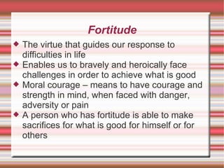 Fortitude The virtue that guides our response to difficulties in life Enables us to bravely and heroically face challenges in order to achieve what is good Moral courage – means to have courage and strength in mind, when faced with danger, adversity or pain A person who has fortitude is able to make sacrifices for what is good for himself or for others 