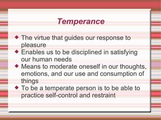 Temperance The virtue that guides our response to pleasure Enables us to be disciplined in satisfying our human needs Means to moderate oneself in our thoughts, emotions, and our use and consumption of things To be a temperate person is to be able to practice self-control and restraint 