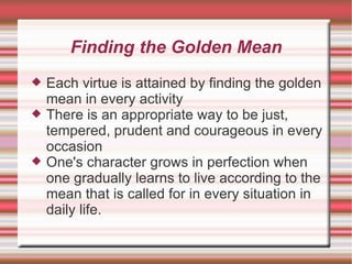 Finding the Golden Mean Each virtue is attained by finding the golden mean in every activity There is an appropriate way to be just, tempered, prudent and courageous in every occasion One's character grows in perfection when one gradually learns to live according to the mean that is called for in every situation in daily life. 