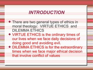 INTRODUCTION There are two general types of ethics in moral theology:  VIRTUE ETHICS  and DILEMMA ETHICS VIRTUE ETHICS is the ordinary times of our lives when we face daily decisions of doing good and avoiding evil. DILEMMA ETHICS is for the extraordinary times when we face major ethical decision that involve conflict of values 